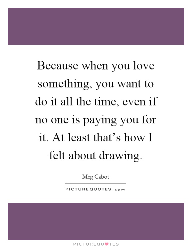 Because when you love something, you want to do it all the time, even if no one is paying you for it. At least that's how I felt about drawing Picture Quote #1