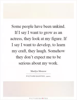 Some people have been unkind. If I say I want to grow as an actress, they look at my figure. If I say I want to develop, to learn my craft, they laugh. Somehow they don’t expect me to be serious about my work Picture Quote #1