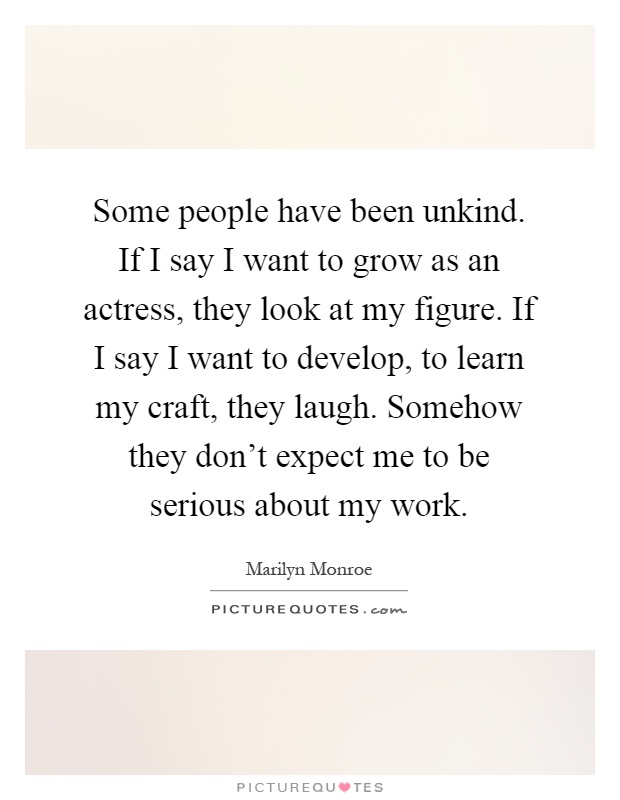Some people have been unkind. If I say I want to grow as an actress, they look at my figure. If I say I want to develop, to learn my craft, they laugh. Somehow they don't expect me to be serious about my work Picture Quote #1
