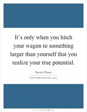 It’s only when you hitch your wagon to something larger than yourself that you realize your true potential Picture Quote #1