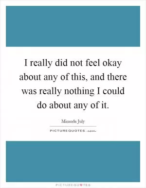 I really did not feel okay about any of this, and there was really nothing I could do about any of it Picture Quote #1