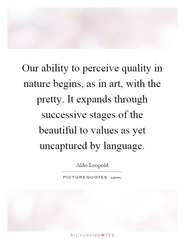 Our ability to perceive quality in nature begins, as in art, with the pretty. It expands through successive stages of the beautiful to values as yet uncaptured by language Picture Quote #1