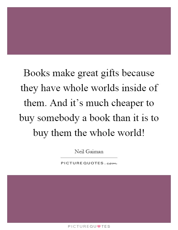 Books make great gifts because they have whole worlds inside of them. And it's much cheaper to buy somebody a book than it is to buy them the whole world! Picture Quote #1