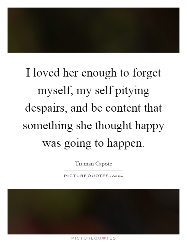 I loved her enough to forget myself, my self pitying despairs, and be content that something she thought happy was going to happen Picture Quote #1