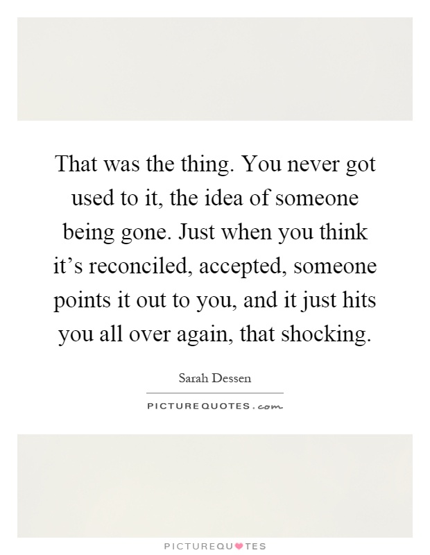 That was the thing. You never got used to it, the idea of someone being gone. Just when you think it's reconciled, accepted, someone points it out to you, and it just hits you all over again, that shocking Picture Quote #1