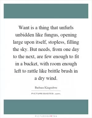 Want is a thing that unfurls unbidden like fungus, opening large upon itself, stopless, filling the sky. But needs, from one day to the next, are few enough to fit in a bucket, with room enough left to rattle like brittle brush in a dry wind Picture Quote #1