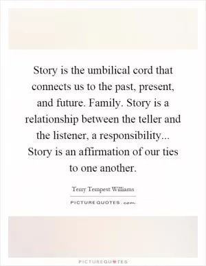 Story is the umbilical cord that connects us to the past, present, and future. Family. Story is a relationship between the teller and the listener, a responsibility... Story is an affirmation of our ties to one another Picture Quote #1