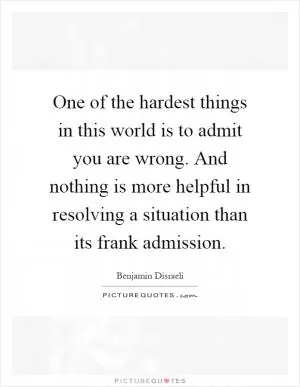 One of the hardest things in this world is to admit you are wrong. And nothing is more helpful in resolving a situation than its frank admission Picture Quote #1