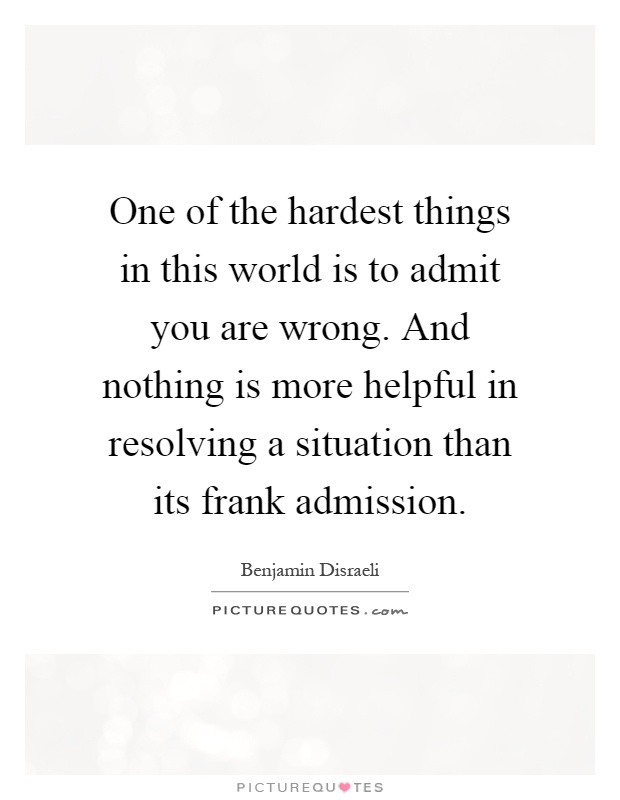 One of the hardest things in this world is to admit you are wrong. And nothing is more helpful in resolving a situation than its frank admission Picture Quote #1