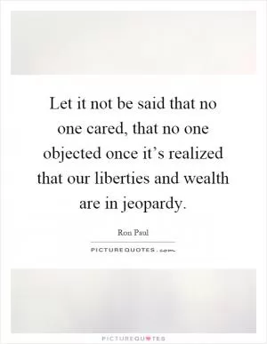 Let it not be said that no one cared, that no one objected once it’s realized that our liberties and wealth are in jeopardy Picture Quote #1