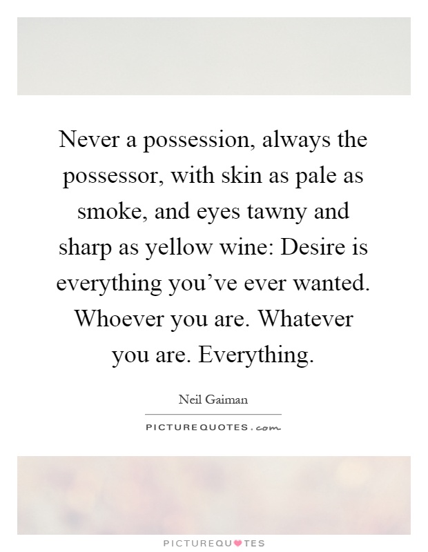 Never a possession, always the possessor, with skin as pale as smoke, and eyes tawny and sharp as yellow wine: Desire is everything you've ever wanted. Whoever you are. Whatever you are. Everything Picture Quote #1