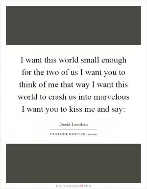 I want this world small enough for the two of us I want you to think of me that way I want this world to crash us into marvelous I want you to kiss me and say: Picture Quote #1