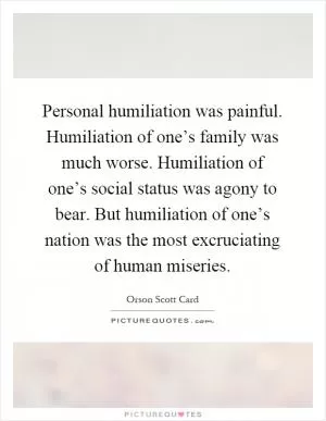 Personal humiliation was painful. Humiliation of one’s family was much worse. Humiliation of one’s social status was agony to bear. But humiliation of one’s nation was the most excruciating of human miseries Picture Quote #1