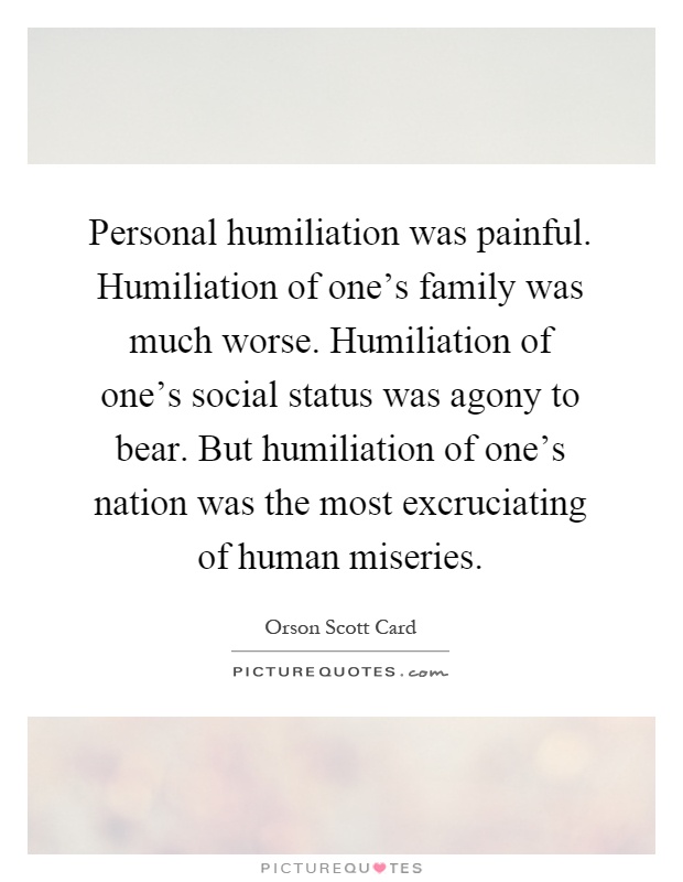 Personal humiliation was painful. Humiliation of one's family was much worse. Humiliation of one's social status was agony to bear. But humiliation of one's nation was the most excruciating of human miseries Picture Quote #1