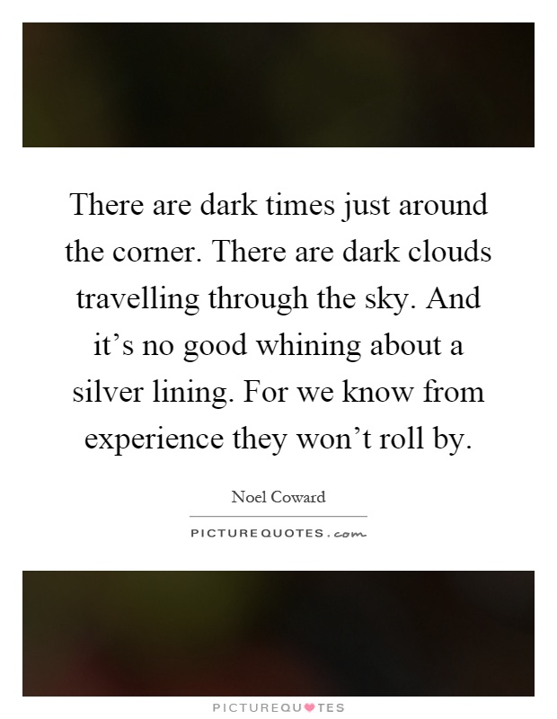 There are dark times just around the corner. There are dark clouds travelling through the sky. And it's no good whining about a silver lining. For we know from experience they won't roll by Picture Quote #1