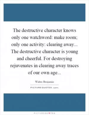 The destructive character knows only one watchword: make room; only one activity: clearing away... The destructive character is young and cheerful. For destroying rejuvenates in clearing away traces of our own age Picture Quote #1