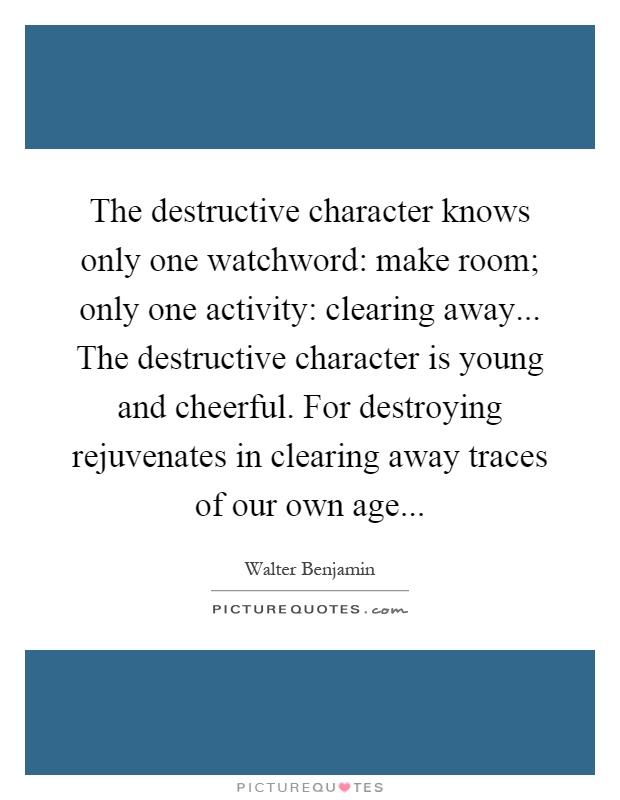 The destructive character knows only one watchword: make room; only one activity: clearing away... The destructive character is young and cheerful. For destroying rejuvenates in clearing away traces of our own age Picture Quote #1