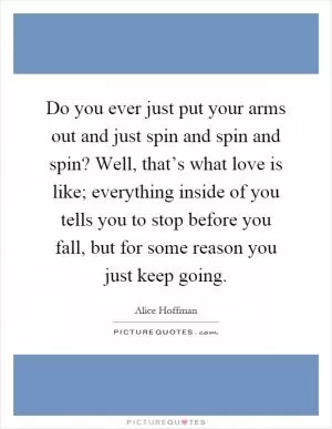 Do you ever just put your arms out and just spin and spin and spin? Well, that’s what love is like; everything inside of you tells you to stop before you fall, but for some reason you just keep going Picture Quote #1
