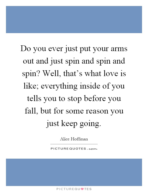 Do you ever just put your arms out and just spin and spin and spin? Well, that's what love is like; everything inside of you tells you to stop before you fall, but for some reason you just keep going Picture Quote #1