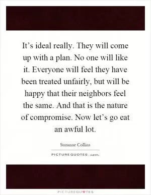 It’s ideal really. They will come up with a plan. No one will like it. Everyone will feel they have been treated unfairly, but will be happy that their neighbors feel the same. And that is the nature of compromise. Now let’s go eat an awful lot Picture Quote #1