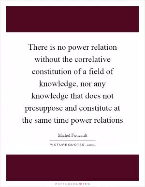 There is no power relation without the correlative constitution of a field of knowledge, nor any knowledge that does not presuppose and constitute at the same time power relations Picture Quote #1