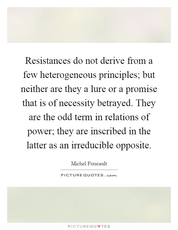Resistances do not derive from a few heterogeneous principles; but neither are they a lure or a promise that is of necessity betrayed. They are the odd term in relations of power; they are inscribed in the latter as an irreducible opposite Picture Quote #1