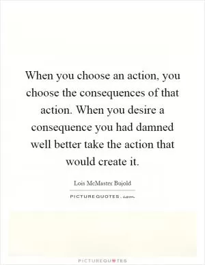 When you choose an action, you choose the consequences of that action. When you desire a consequence you had damned well better take the action that would create it Picture Quote #1