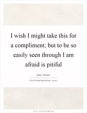 I wish I might take this for a compliment; but to be so easily seen through I am afraid is pitiful Picture Quote #1