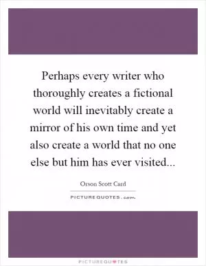 Perhaps every writer who thoroughly creates a fictional world will inevitably create a mirror of his own time and yet also create a world that no one else but him has ever visited Picture Quote #1