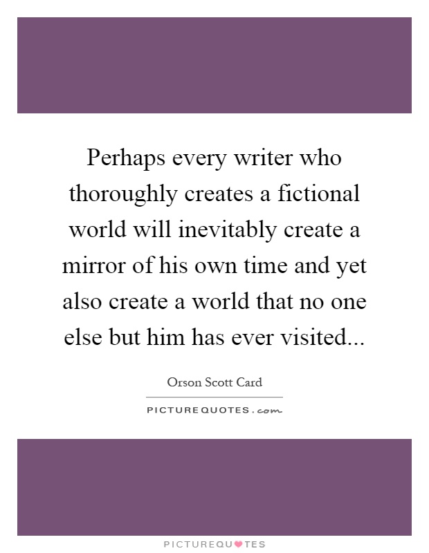 Perhaps every writer who thoroughly creates a fictional world will inevitably create a mirror of his own time and yet also create a world that no one else but him has ever visited Picture Quote #1