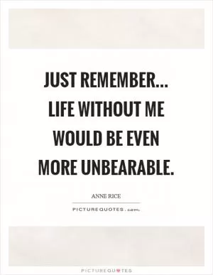 Just remember... life without me would be even more unbearable Picture Quote #1