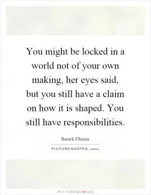 You might be locked in a world not of your own making, her eyes said, but you still have a claim on how it is shaped. You still have responsibilities Picture Quote #1