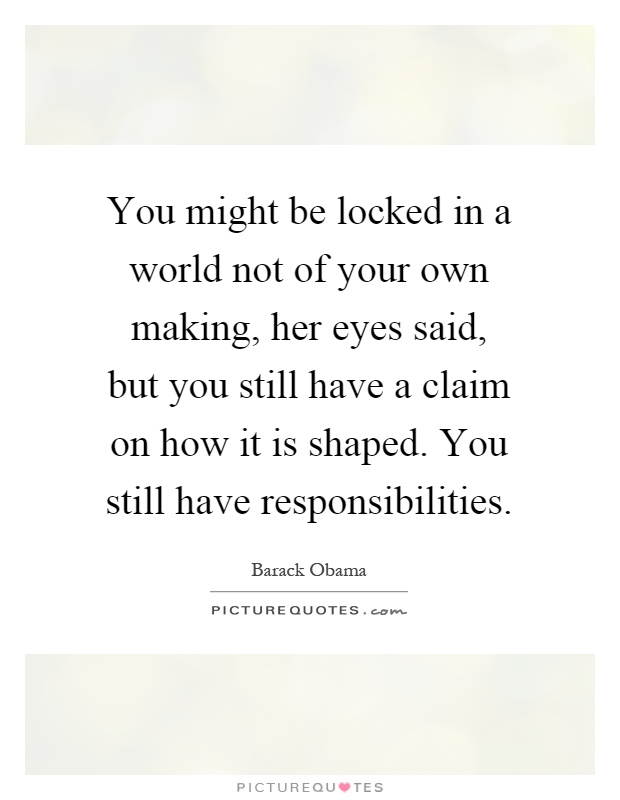 You might be locked in a world not of your own making, her eyes said, but you still have a claim on how it is shaped. You still have responsibilities Picture Quote #1