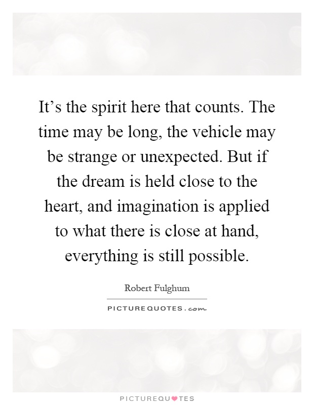 It's the spirit here that counts. The time may be long, the vehicle may be strange or unexpected. But if the dream is held close to the heart, and imagination is applied to what there is close at hand, everything is still possible Picture Quote #1
