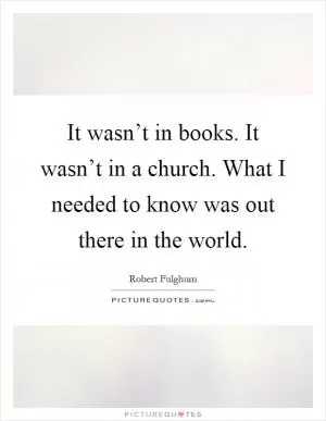 It wasn’t in books. It wasn’t in a church. What I needed to know was out there in the world Picture Quote #1