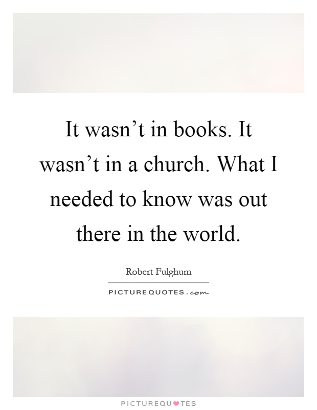 It wasn't in books. It wasn't in a church. What I needed to know was out there in the world Picture Quote #1