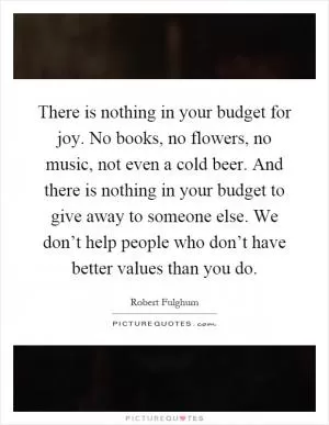 There is nothing in your budget for joy. No books, no flowers, no music, not even a cold beer. And there is nothing in your budget to give away to someone else. We don’t help people who don’t have better values than you do Picture Quote #1
