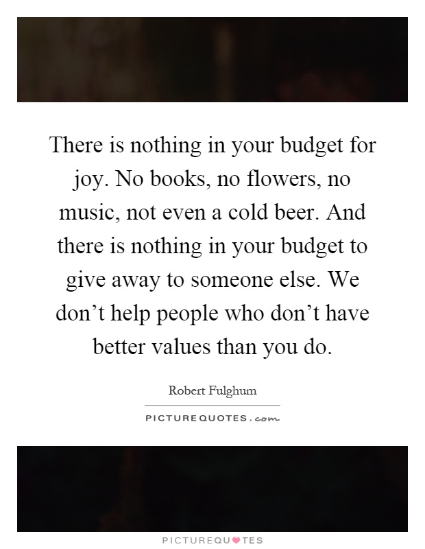 There is nothing in your budget for joy. No books, no flowers, no music, not even a cold beer. And there is nothing in your budget to give away to someone else. We don't help people who don't have better values than you do Picture Quote #1
