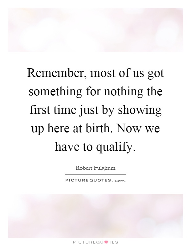 Remember, most of us got something for nothing the first time just by showing up here at birth. Now we have to qualify Picture Quote #1