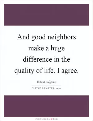 And good neighbors make a huge difference in the quality of life. I agree Picture Quote #1