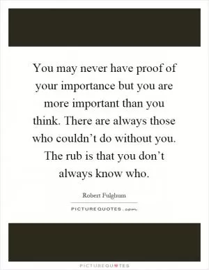 You may never have proof of your importance but you are more important than you think. There are always those who couldn’t do without you. The rub is that you don’t always know who Picture Quote #1