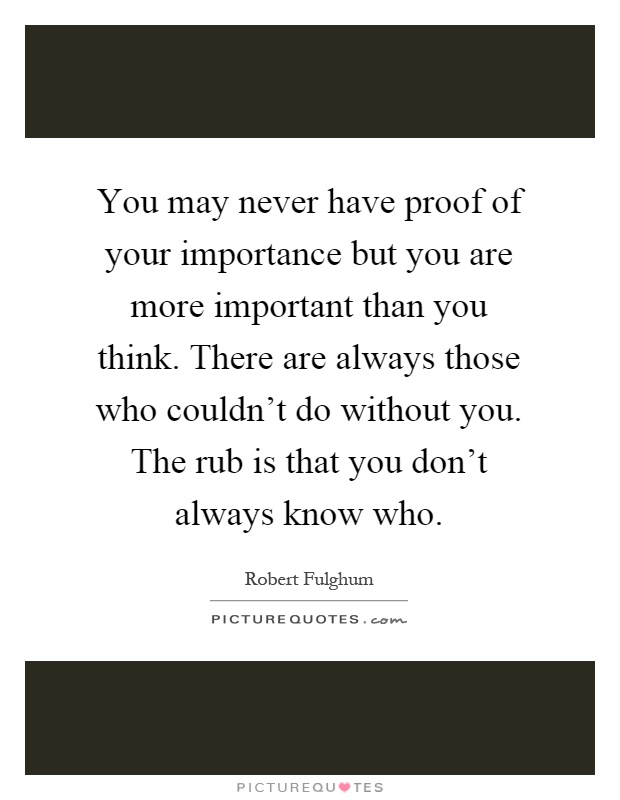 You may never have proof of your importance but you are more important than you think. There are always those who couldn't do without you. The rub is that you don't always know who Picture Quote #1