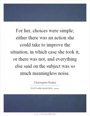 For her, choices were simple; either there was an action she could take to improve the situation, in which case she took it, or there was not, and everything else said on the subject was so much meaningless noise Picture Quote #1
