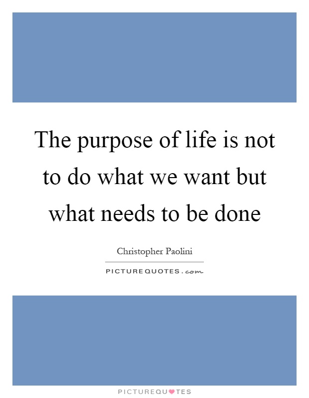The purpose of life is not to do what we want but what needs to be done Picture Quote #1