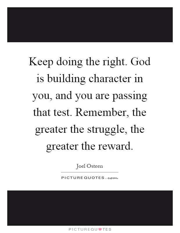 Keep doing the right. God is building character in you, and you are passing that test. Remember, the greater the struggle, the greater the reward Picture Quote #1