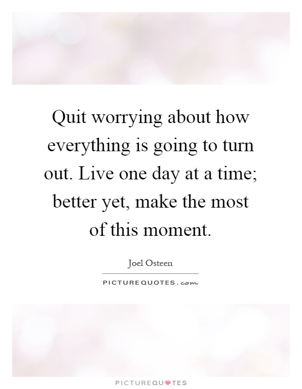 Quit worrying about how everything is going to turn out. Live one day at a time; better yet, make the most of this moment Picture Quote #1