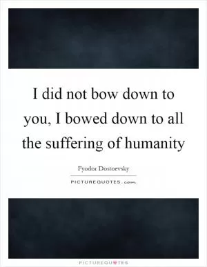 I did not bow down to you, I bowed down to all the suffering of humanity Picture Quote #1