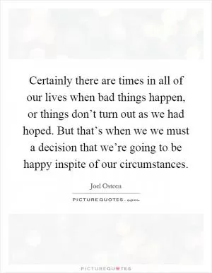 Certainly there are times in all of our lives when bad things happen, or things don’t turn out as we had hoped. But that’s when we we must a decision that we’re going to be happy inspite of our circumstances Picture Quote #1