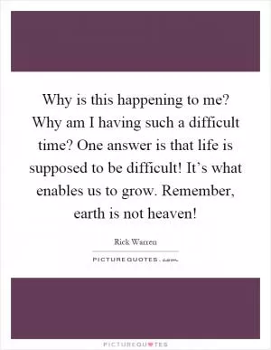 Why is this happening to me? Why am I having such a difficult time? One answer is that life is supposed to be difficult! It’s what enables us to grow. Remember, earth is not heaven! Picture Quote #1