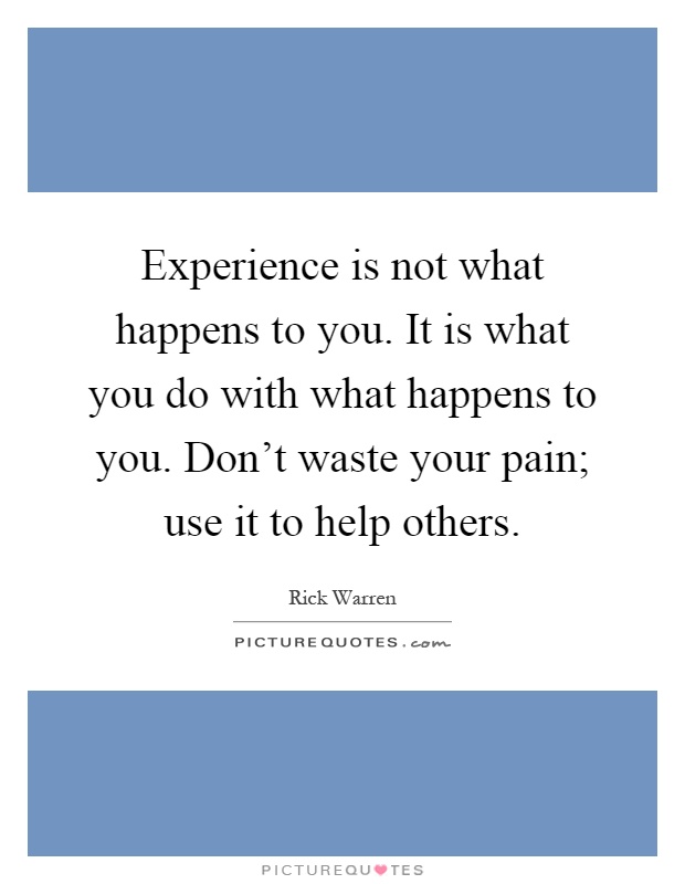 Experience is not what happens to you. It is what you do with what happens to you. Don't waste your pain; use it to help others Picture Quote #1